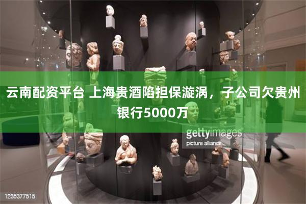 云南配资平台 上海贵酒陷担保漩涡，子公司欠贵州银行5000万