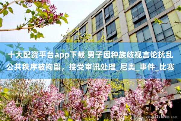 十大配资平台app下载 男子因种族歧视言论扰乱公共秩序被拘留，接受审讯处理_尼奥_事件_比赛