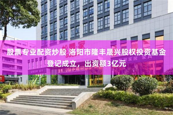 股票专业配资炒股 洛阳市隆丰晟兴股权投资基金登记成立，出资额3亿元
