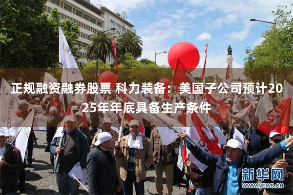 正规融资融券股票 科力装备：美国子公司预计2025年年底具备生产条件