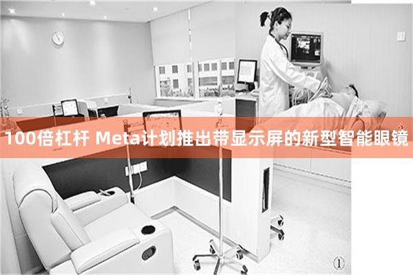 100倍杠杆 Meta计划推出带显示屏的新型智能眼镜