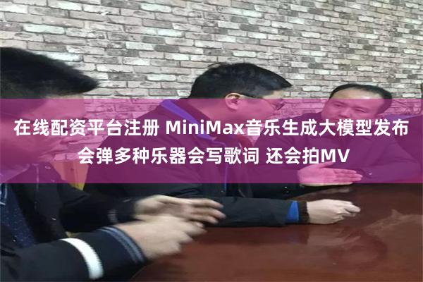 在线配资平台注册 MiniMax音乐生成大模型发布 会弹多种乐器会写歌词 还会拍MV