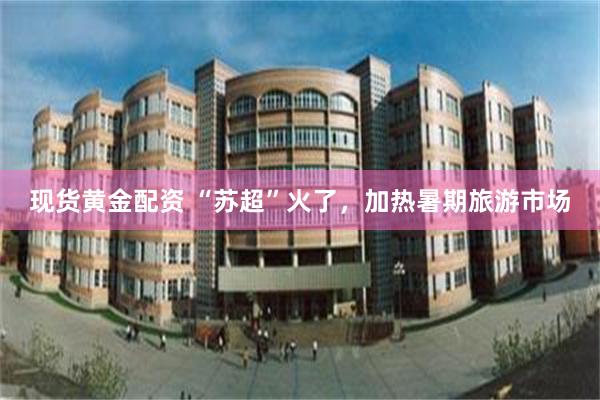 现货黄金配资 “苏超”火了，加热暑期旅游市场