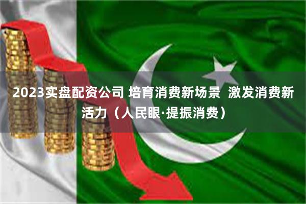 2023实盘配资公司 培育消费新场景  激发消费新活力（人民眼·提振消费）