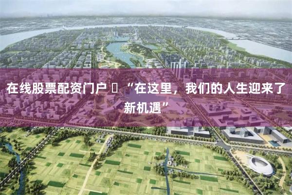 在线股票配资门户 ​“在这里，我们的人生迎来了新机遇”