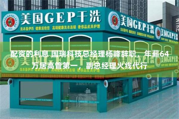 配资的利息 国瑞科技总经理杨峰辞职，年薪64万居高管第一，副总经理火线代行