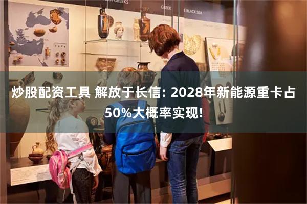 炒股配资工具 解放于长信: 2028年新能源重卡占50%大概率实现!