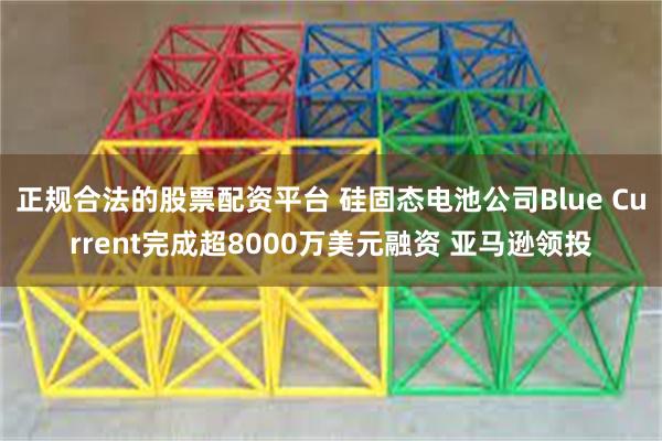 正规合法的股票配资平台 硅固态电池公司Blue Current完成超8000万美元融资 亚马逊领投