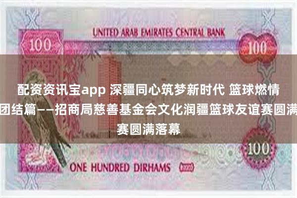 配资资讯宝app 深疆同心筑梦新时代 篮球燃情共谱团结篇——招商局慈善基金会文化润疆篮球友谊赛圆满落幕
