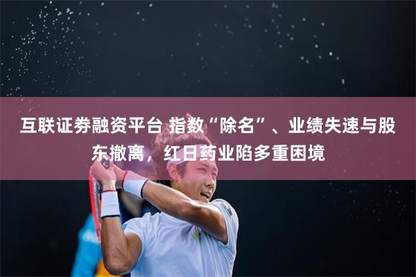 互联证劵融资平台 指数“除名”、业绩失速与股东撤离，红日药业陷多重困境