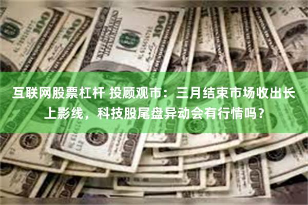互联网股票杠杆 投顾观市:三月结束市场收出长上影线,科技股尾盘异动会有行情吗?