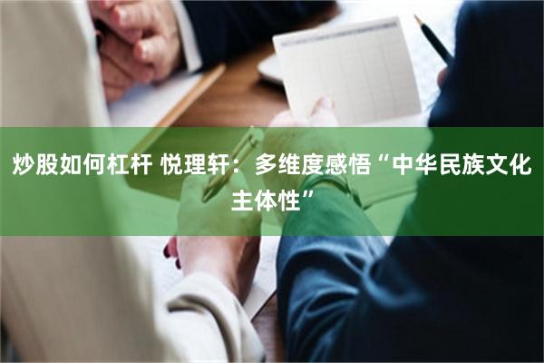 炒股如何杠杆 悦理轩：多维度感悟“中华民族文化主体性”