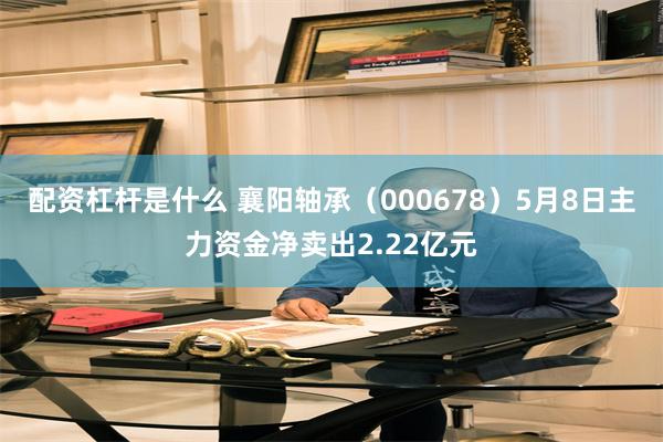 配资杠杆是什么 襄阳轴承（000678）5月8日主力资金净卖出2.22亿元