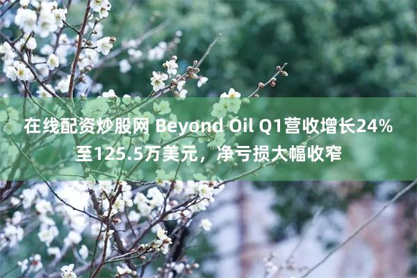 在线配资炒股网 Beyond Oil Q1营收增长24%至125.5万美元，净亏损大幅收窄