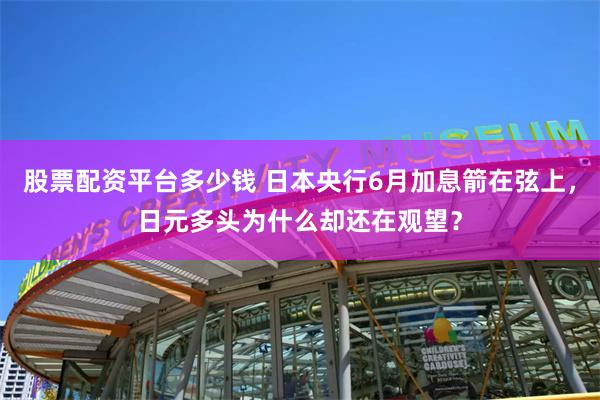 股票配资平台多少钱 日本央行6月加息箭在弦上，日元多头为什么却还在观望？