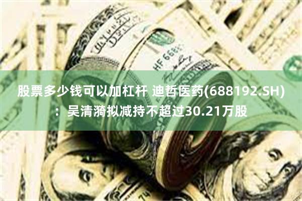 股票多少钱可以加杠杆 迪哲医药(688192.SH)：吴清漪拟减持不超过30.21万股