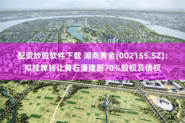 配资炒股软件下载 湖南黄金(002155.SZ)：拟挂牌转让黄石潘隆新70%股权及债权