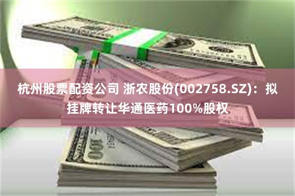 杭州股票配资公司 浙农股份(002758.SZ)：拟挂牌转让华通医药100%股权