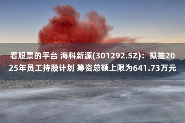 看股票的平台 海科新源(301292.SZ)：拟推2025年员工持股计划 筹资总额上限为641.73万元