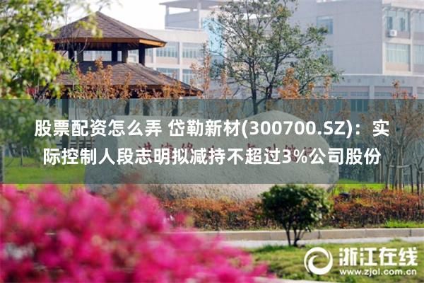 股票配资怎么弄 岱勒新材(300700.SZ)：实际控制人段志明拟减持不超过3%公司股份