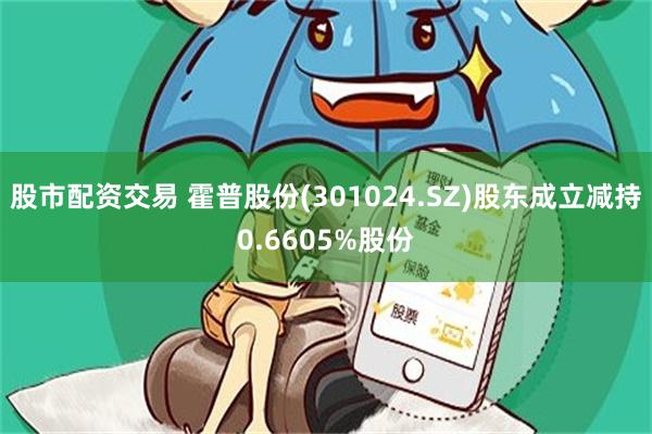股市配资交易 霍普股份(301024.SZ)股东成立减持0.6605%股份