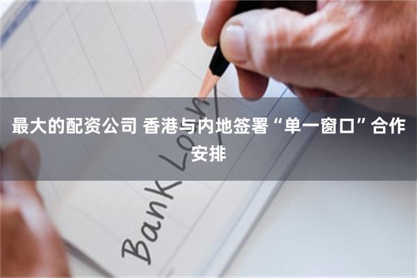 最大的配资公司 香港与内地签署“单一窗口”合作安排