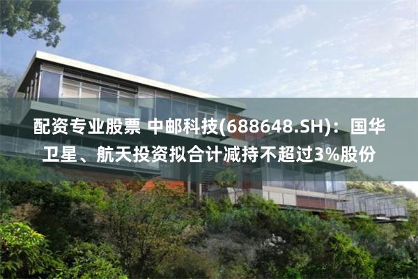 配资专业股票 中邮科技(688648.SH)：国华卫星、航天投资拟合计减持不超过3%股份