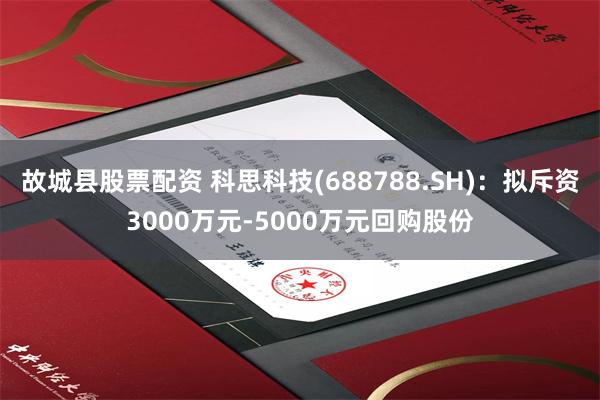故城县股票配资 科思科技(688788.SH)：拟斥资3000万元-5000万元回购股份