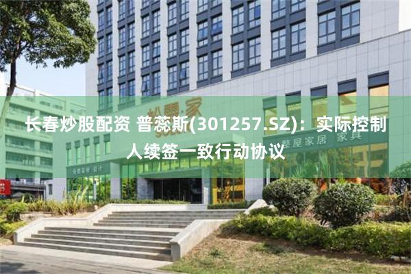 长春炒股配资 普蕊斯(301257.SZ)：实际控制人续签一致行动协议