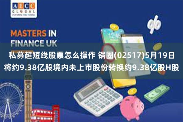私募超短线股票怎么操作 锅圈(02517)5月19日将约9.38亿股境内未上市股份转换约9.38亿股H股