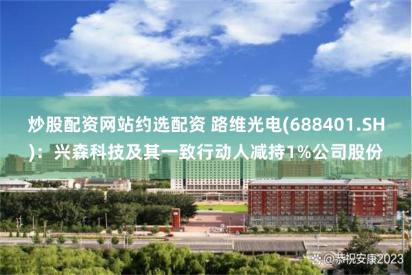 炒股配资网站约选配资 路维光电(688401.SH)：兴森科技及其一致行动人减持1%公司股份