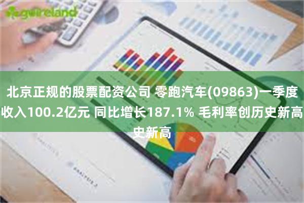 北京正规的股票配资公司 零跑汽车(09863)一季度收入100.2亿元 同比增长187.1% 毛利率创历史新高