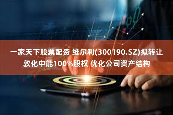 一家天下股票配资 维尔利(300190.SZ)拟转让敦化中能100%股权 优化公司资产结构