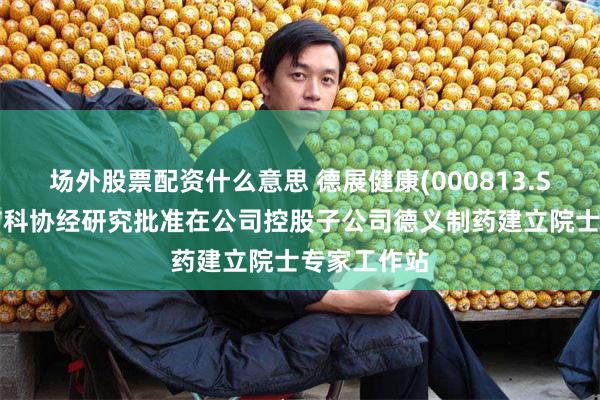 场外股票配资什么意思 德展健康(000813.SZ)：北京市科协经研究批准在公司控股子公司德义制药建立院士专家工作站