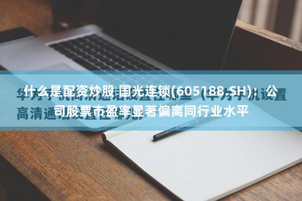 什么是配资炒股 国光连锁(605188.SH)：公司股票市盈率显著偏离同行业水平