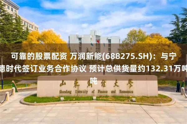 可靠的股票配资 万润新能(688275.SH)：与宁德时代签订业务合作协议 预计总供货量约132.31万吨