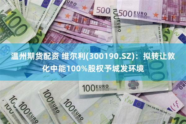 温州期货配资 维尔利(300190.SZ)：拟转让敦化中能100%股权予城发环境