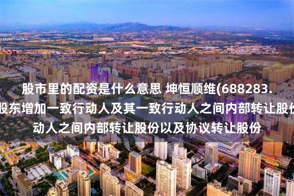 股市里的配资是什么意思 坤恒顺维(688283.SH)：持股5%以上股东增加一致行动人及其一致行动人之间内部转让股份以及协议转让股份