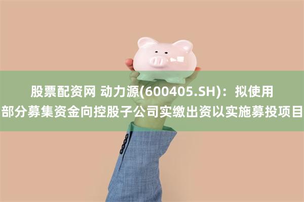 股票配资网 动力源(600405.SH)：拟使用部分募集资金向控股子公司实缴出资以实施募投项目