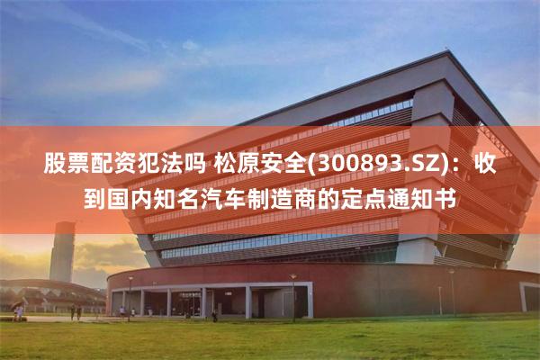 股票配资犯法吗 松原安全(300893.SZ)：收到国内知名汽车制造商的定点通知书