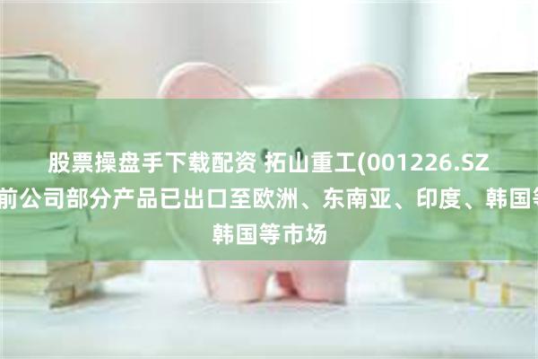 股票操盘手下载配资 拓山重工(001226.SZ)：目前公司部分产品已出口至欧洲、东南亚、印度、韩国等市场