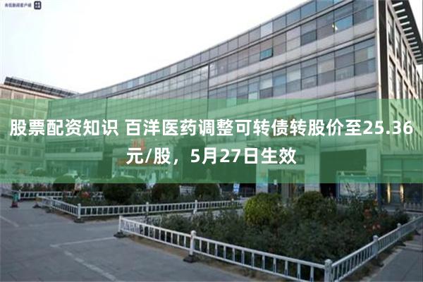 股票配资知识 百洋医药调整可转债转股价至25.36元/股，5月27日生效