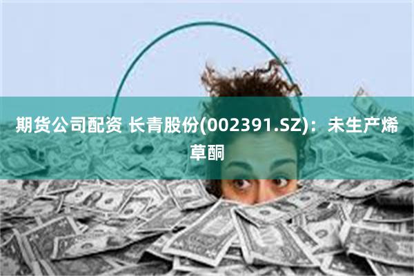 期货公司配资 长青股份(002391.SZ):未生产烯草酮