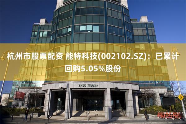杭州市股票配资 能特科技(002102.SZ)：已累计回购5.05%股份
