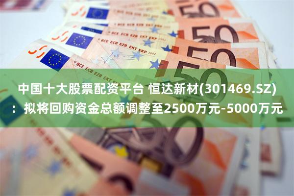 中国十大股票配资平台 恒达新材(301469.SZ)：拟将回购资金总额调整至2500万元-5000万元