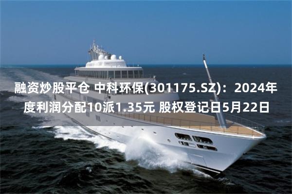 融资炒股平仓 中科环保(301175.SZ)：2024年度利润分配10派1.35元 股权登记日5月22日