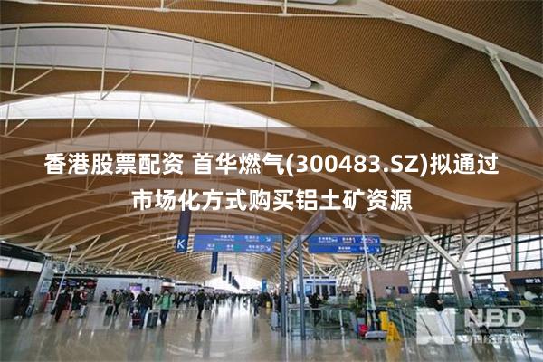 香港股票配资 首华燃气(300483.SZ)拟通过市场化方式购买铝土矿资源