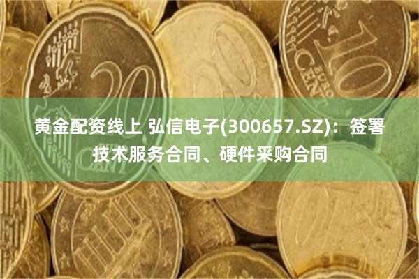 黄金配资线上 弘信电子(300657.SZ)：签署技术服务合同、硬件采购合同