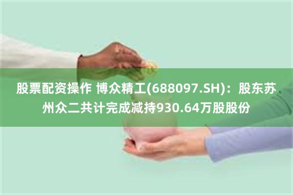 股票配资操作 博众精工(688097.SH)：股东苏州众二共计完成减持930.64万股股份