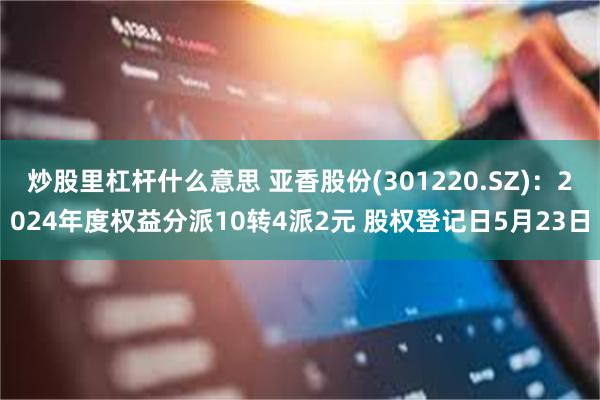 炒股里杠杆什么意思 亚香股份(301220.SZ)：2024年度权益分派10转4派2元 股权登记日5月23日
